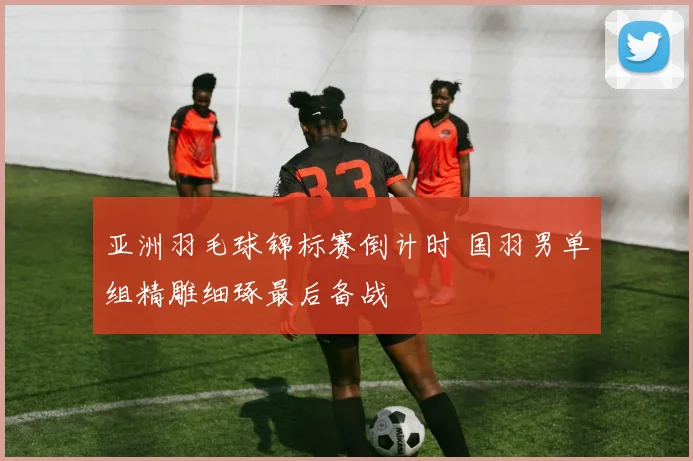 亚洲羽毛球锦标赛倒计时 国羽男单组精雕细琢最后备战