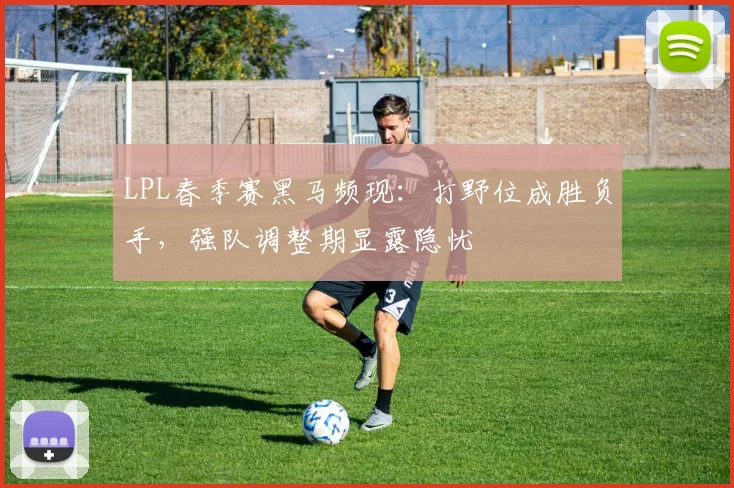 LPL春季赛黑马频现：打野位成胜负手，强队调整期显露隐忧