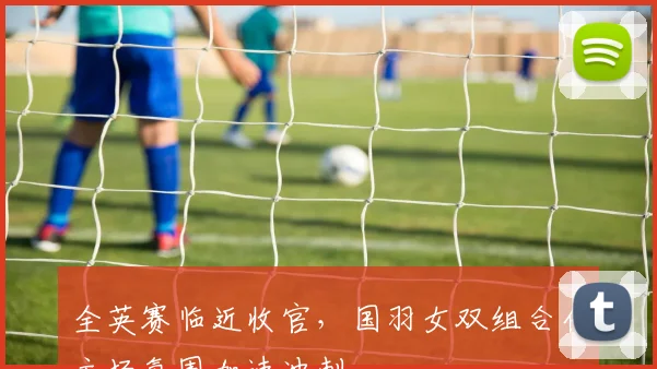 全英赛临近收官，国羽女双组合借主场氛围加速冲刺