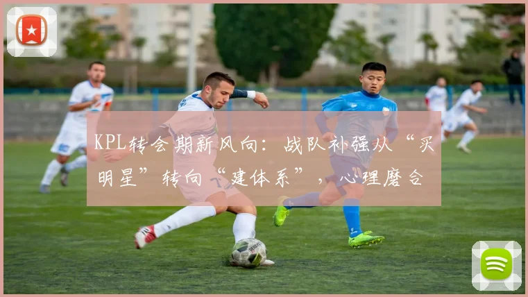 KPL转会期新风向：战队补强从“买明星”转向“建体系”，心理磨合成关键