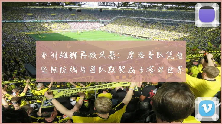 非洲雄狮再掀风暴：摩洛哥队凭借坚韧防线与团队默契成卡塔尔世界杯最大变量