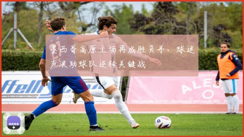 墨西哥高原主场再成胜负手，球迷声浪助球队逆转关键战