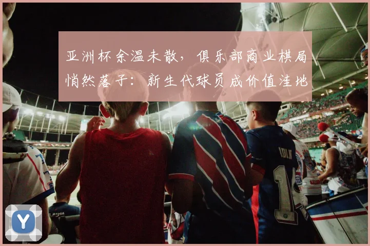 亚洲杯余温未散，俱乐部商业棋局悄然落子：新生代球员成价值洼地