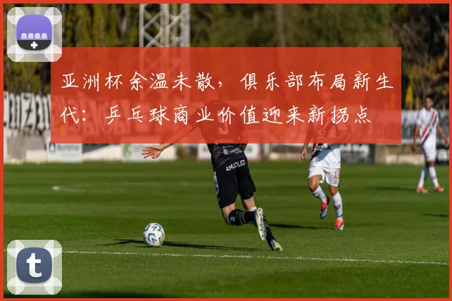 亚洲杯余温未散，俱乐部布局新生代：乒乓球商业价值迎来新拐点