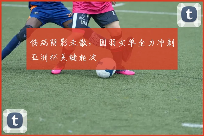 伤病阴影未散，国羽女单全力冲刺亚洲杯关键轮次