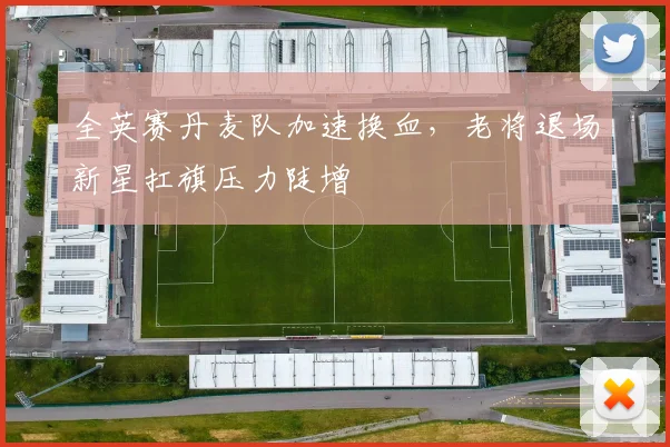 全英赛丹麦队加速换血，老将退场新星扛旗压力陡增