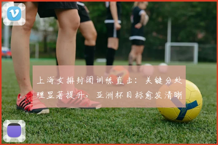 上海女排封闭训练直击：关键分处理显著提升，亚洲杯目标愈发清晰