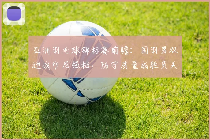 亚洲羽毛球锦标赛前瞻：国羽男双迎战印尼强档，防守质量成胜负关键