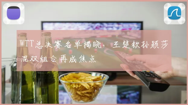 WTT总决赛名单揭晓，王楚钦孙颖莎混双组合再成焦点