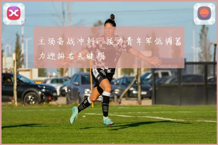 主场备战冲刺，接力青年军低调蓄力迎排名关键期