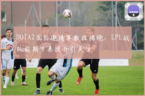 DOTA2国际邀请赛数据揭晓，LPL战队前期节奏提升引关注