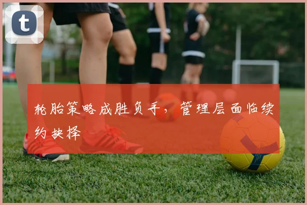 轮胎策略成胜负手，管理层面临续约抉择