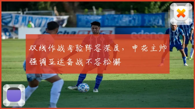 双线作战考验阵容深度，申花主帅强调亚运备战不容松懈