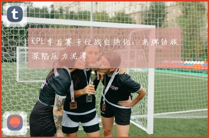 KPL季后赛卡位战白热化，老牌劲旅深陷压力泥潭
