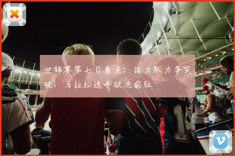 世锦赛第七日看点：接力队力争突破，马拉松选手欲洗前耻