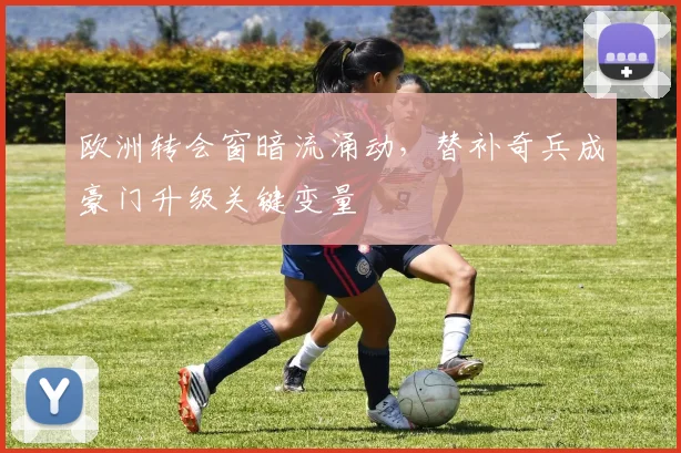 欧洲转会窗暗流涌动，替补奇兵成豪门升级关键变量
