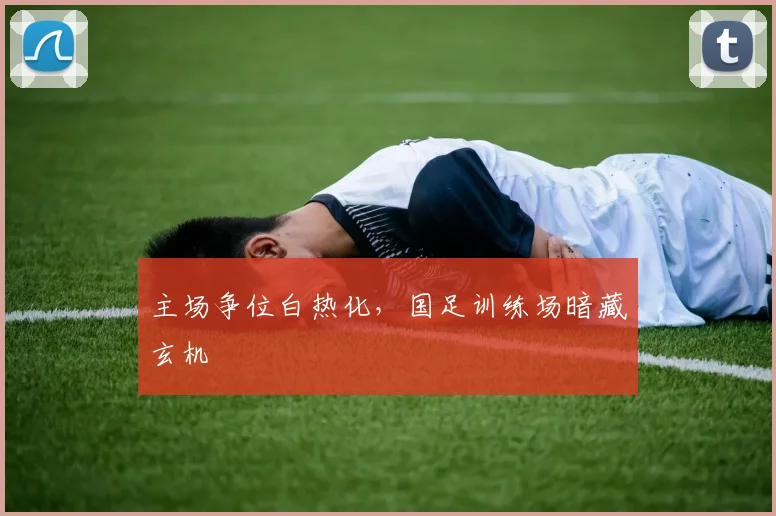 主场争位白热化，国足训练场暗藏玄机