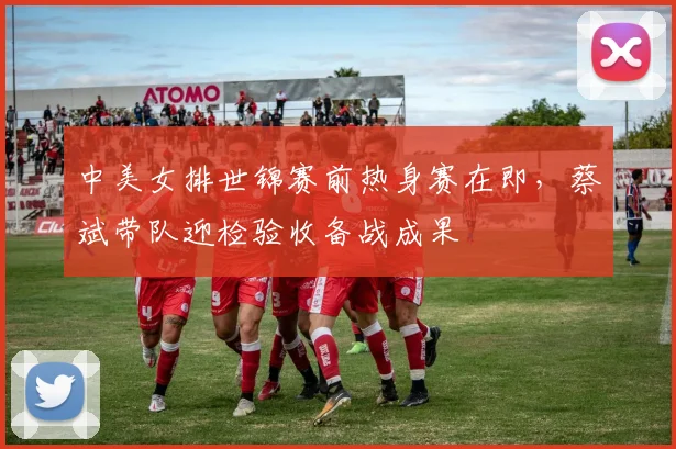 中美女排世锦赛前热身赛在即，蔡斌带队迎检验收备战成果