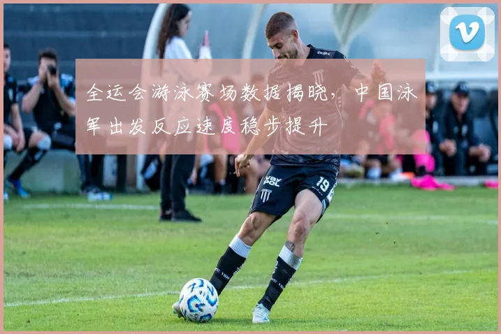 全运会游泳赛场数据揭晓，中国泳军出发反应速度稳步提升